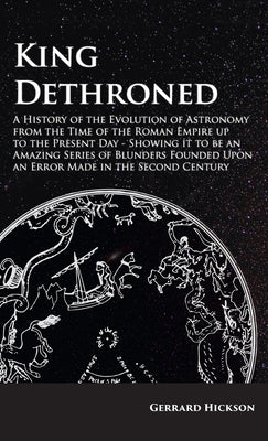 Kings Dethroned - A History of the Evolution of Astronomy from the Time of the Roman Empire up to the Present Day;Showing it to be an Amazing Series o