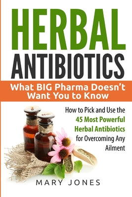 Book cover of Herbal Antibiotics: What BIG Pharma Doesn't Want You to Know - How to Pick and Use the 45 Most Powerful Herbal Antibiotics for Overcoming Any Ailment by Jones, Mary