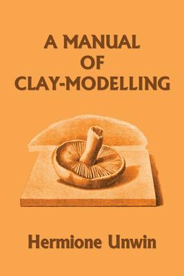 A Manual of Clay-Modelling (Yesterday's Classics) by Mary Louisa Hermione Unwin book cover