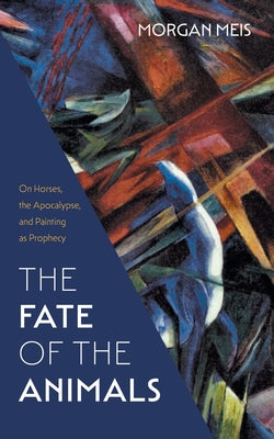The Fate of the Animals: On Horses, the Apocalypse, and Painting as Prophecy by Morgan Meis book cover