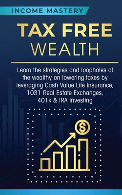 Tax Free Wealth: Learn the strategies and loopholes of the wealthy on lowering taxes by leveraging Cash Value Life Insurance, 1031 Real Estate Exchang by Income Mastery book cover