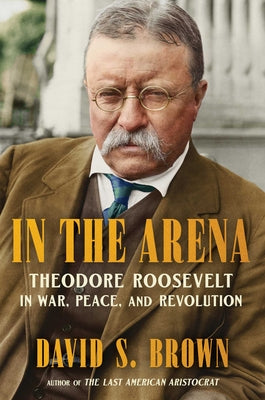 Book cover of In the Arena: Theodore Roosevelt in War, Peace, and Revolution by Brown, David S.