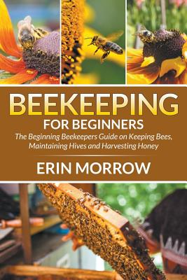 Beekeeping For Beginners: The Beginning Beekeepers Guide on Keeping Bees, Maintaining Hives and Harvesting Honey by Erin Morrow book cover