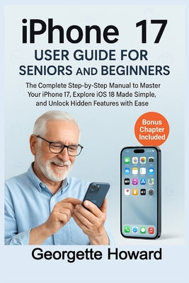 iPhone 17 User Guide for Seniors and Beginners: The Complete Step-by-Step Manual to Master Your iPhone 17, Explore iOS 18 Made Simple, and Unlock Hidd by Georgette Howard book cover