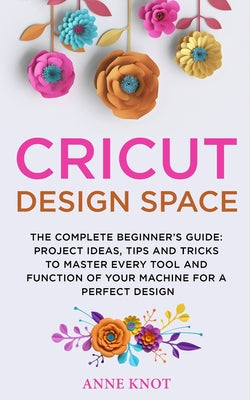 Book cover of Cricut Design Space: The Complete Beginner's Guide: Projects Ideas, Tips and Tricks to Master Every Tool and Function of your Machine for a Perfect De by Knot, Anne