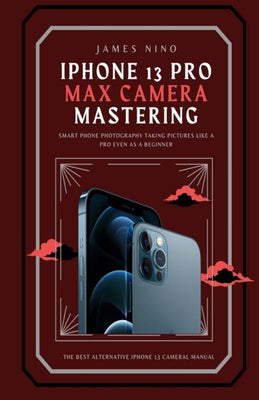 iPhone 13 Pro Max Camera Mastering: Smart Phone Photography Taking Pictures like a Pro Even as a Beginner by James Nino book cover
