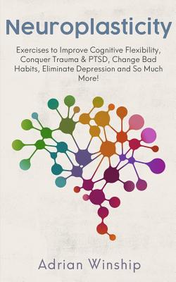 Book cover of Neuroplasticity: Exercises to Improve Cognitive Flexibility, Conquer Trauma & PTSD, Change Bad Habits, Eliminate Depression and So Much More! by Winship, Adrian