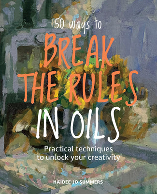 50 Ways to Break the Rules in Oils: Practical Techniques to Unlock Your Creativity by Haidee-Jo Summers book cover
