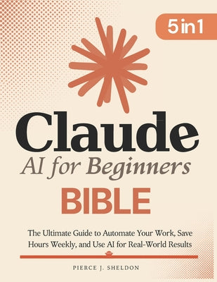 Claude AI for Beginners Bible: [5 in 1] The Ultimate Guide to Automate Your Work, Save Hours Every Week, and Use AI for Real-World Results by Pierce J. Sheldon book cover
