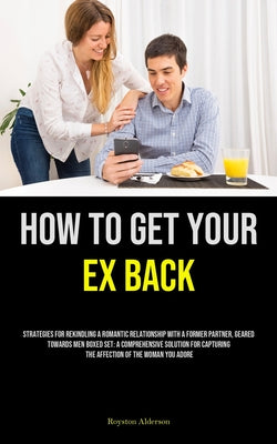 How to Get Your Ex Back: Strategies For Rekindling A Romantic Relationship With A Former Partner, Geared Towards Men Boxed Set: A Comprehensive Soluti by Royston Alderson book cover