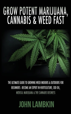 Grow Potent Marijuana, Cannabis & Weed Fast: The Ultimate Guide To Growing Weed Indoors & Outdoors For Beginners - Become An Expert In Horticulture, C by John, Lambkin book cover