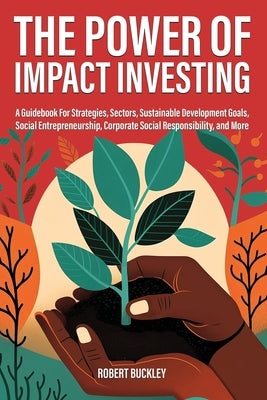 The Power of Impact Investing: A Guidebook For Strategies, Sectors, Sustainable Development Goals, Social Entrepreneurship, Corporate Social Responsib by Robert Buckley book cover