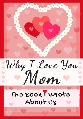 Book cover of Why I Love You Mom: The Book I Wrote About Us Perfect for Kids Valentine's Day Gift, Birthdays, Christmas, Anniversaries, Mother's Day or just to say by Publishing Group, The Life Graduate