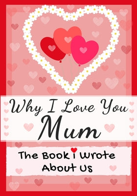 Book cover of Why I Love You Mum: The Book I Wrote About Us Perfect for Kids Valentine's Day Gift, Birthdays, Christmas, Anniversaries, Mother's Day or just to say by Publishing Group, The Life Graduate