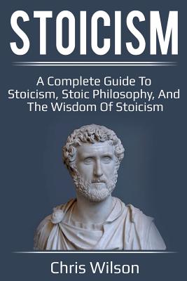Stoicism: A Complete Guide to Stoicism, Stoic Philosophy, and the Wisdom of Stoicism by Chris Wilson book cover