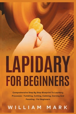 Lapidary for Beginners: Comprehensive Step By Step Blueprint to Lapidary Processes - Tumbling, Cutting, Cabbing, Carving, and Faceting For Beginners by William Mark book cover