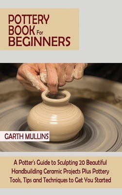Book cover of Pottery Book for Beginners: A Potter's Guide to Sculpting 20 Beautiful Handbuilding Ceramic Projects Plus Pottery Tools, Tips and Techniques to Get Yo by Mullins, Garth
