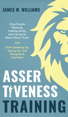 Assertiveness Training: Stop People Pleasing, Feeling Guilty, and Caring for What Others Think, and Start Speaking Up, Saying No, and Being More Confi