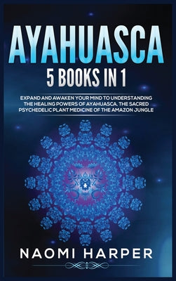 Ayahuasca: 5 Books in 1: Expand and Awaken Your Mind to Understanding the Healing Powers of Ayahuasca, the Sacred Psychedelic Plant Medicine of the Am