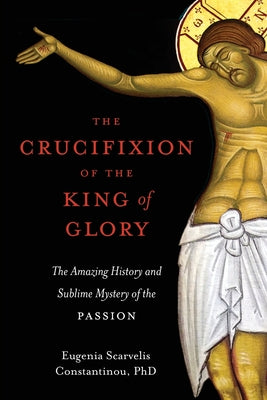 The Crucifixion of the King of Glory: The Amazing History and Sublime Mystery of the Passion by Eugenia Scarvelis Constantinou book cover