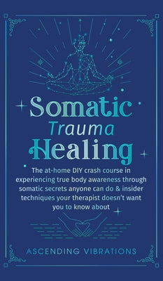 Book cover of Somatic Trauma Healing: The At-Home DIY Crash Course in Experiencing True Body Awareness Through Somatic Secrets Anyone Can Do & Insider Techniques Yo by Vibrations, Ascending