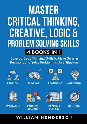 Master Critical Thinking, Creative, Logic & Problem Solving Skills (4 Books in 1): Develop Deep Thinking Skills to Make Smarter Decisions and Solve Pr by William Henderson book cover