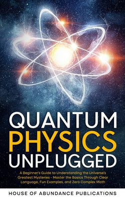 Quantum Physics Unplugged: A Beginner's Guide to Understanding the Universe's Greatest Mysteries - Master the Basics Through Clear Language, Fun Examp