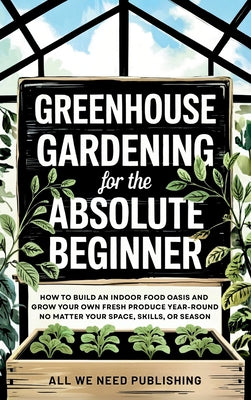 Book cover of Greenhouse Gardening for the Absolute Beginner: How to Build an Indoor Food Oasis and Grow Your Own Fresh Produce Year-Round, No Matter Your Space, Sk by All We Need Publishing