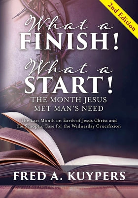 Book cover of What a Finish! What a Start! The Month Jesus Met Man's Need: The Last Month on Earth of Jesus Christ and the Synoptic Case for the Wednesday Crucifixi by Kuypers, Fred a.