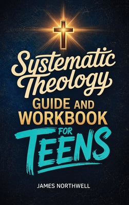 Systematic Theology Guide and Workbook for Teens: The Complete Bible Study to Understand Christian Doctrine and Live Out Your Faith with Confidence by James Northwell book cover