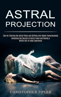 Astral Projection: Unlocking the Secrets of Astral Travel and Having a Willful Out-of-body Experience (Tips for Entering the Astral Plane and Shifting