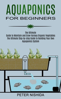 Aquaponics for Beginners: The Ultimate Step-by-step Guide to Building Your Own Aquaponics System (The Ultimate Guide to Maintain and Grow Various Orga