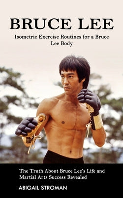 Bruce Lee: Isometric Exercise Routines for a Bruce Lee Body (The Truth About Bruce Lee's Life and Martial Arts Success Revealed) by Abigail Stroman book cover