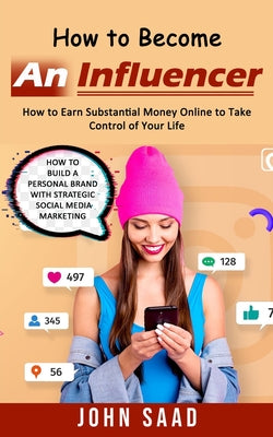 Book cover of How to Become an Influencer: How to Earn Substantial Money Online to Take Control of Your Life (How to Build a Personal Brand With Strategic Social Me by Saad, John