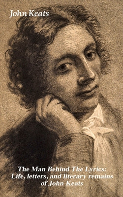 Book cover of The Man Behind The Lyrics: Life, letters, and literary remains of John Keats: Complete Letters and Two Extensive Biographies of one of the most belove by Keats, John