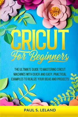 Cricut for Beginners: The Ultimate Guide to Mastering Cricut Machines With Quick and Easy, Practical Examples to Realize Your Ideas and Projects by Paul S. Leland book cover