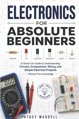 Electronics for Absolute Beginners: A Hands-On Guide to Understanding Circuits, Components, Wiring, and Simple Electrical Projects Without Prior Knowl by Stacy Waddell book cover