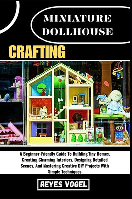 Miniature Dollhouse Crafting: A Beginner-Friendly Guide To Building Tiny Homes, Creating Charming Interiors, Designing Detailed Scenes, And Mastering by Reyes Vogel book cover