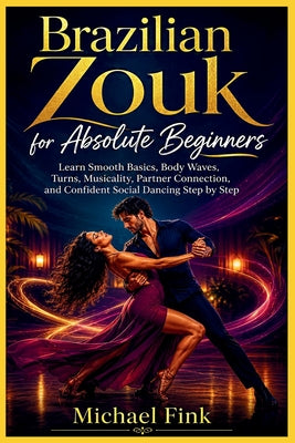 Brazilian Zouk for Absolute Beginners: Learn Smooth Basics, Body Waves, Turns, Musicality, Partner Connection, and Confident Social Dancing Step by St by Michael Fink book cover