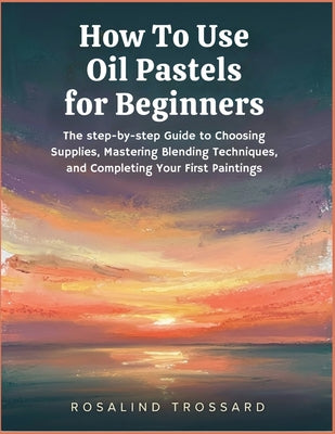 How To Use Oil Pastels for Beginners: The step-by-step Guide to Choosing Supplies, Mastering Blending Techniques, and Completing Your First Paintings by Rosalind Trossard book cover