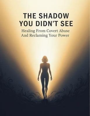 The Shadow You Didn'T See: Healing From Covert Abuse And Reclaiming Your Power