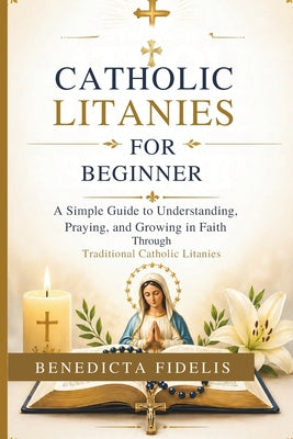 Catholic Litanies for Beginners: A Simple Guide to Understanding, Praying, and Growing in Faith Through Traditional Catholic Litanies by Benedicta Fidelis book cover