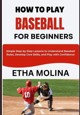 How to Play Baseball for Beginners: Simple Step-by-Step Lessons to Understand Baseball Rules, Develop Core Skills, and Play with Confidence by Etha Molina book cover