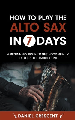 How To Play The Alto Sax in 7 Days: A Beginners Book to Get Good Really Fast on the Saxophone by Daniel Crescent book cover