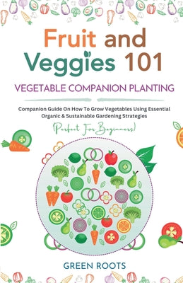 Book cover of Fruit and Veggies 101 - Vegetable Companion Planting: Companion Guide On How To Grow Vegetables Using Essential, Organic & Sustainable Gardening Strat by Roots, Green