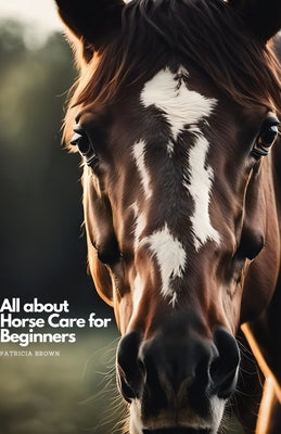 All about Horse Care for Beginners: Step by Step All You Need to Know about Horse and How You Take Care of It by Patricia Brown book cover