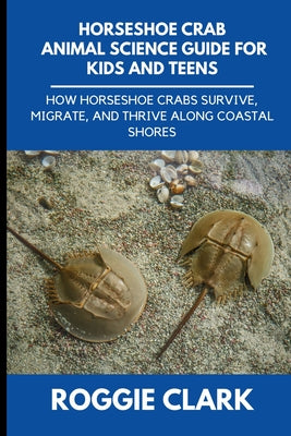 Horseshoe Crab Animal Science Guide for Kids and Teens: How Horseshoe Crabs Survive, Migrate, and Thrive Along Coastal Shores by Roggie Clark book cover