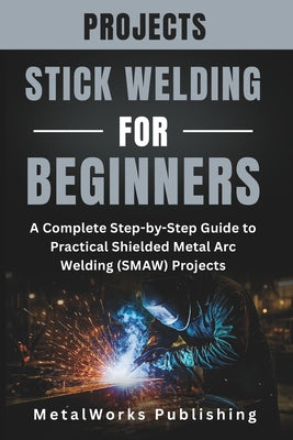 Stick Welding Projects for Beginners: A Complete Step-by-Step Guide to Practical Shielded Metal Arc Welding (SMAW) Projects by Metalworks Publishing book cover
