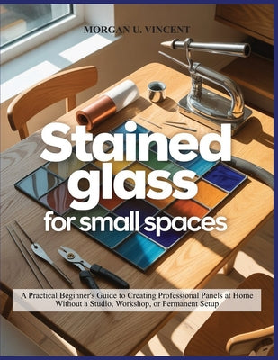 Stained Glass for Small Spaces: A Practical Beginner's Guide to Creating Professional Panels at Home Without a Studio, Workshop, or Permanent Setup by Morgan U. Vincent book cover