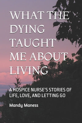 What the Dying Taught Me about Living: A Hospice Nurse's Stories of Life, Love, and Letting Go by Mandy K. Maness book cover